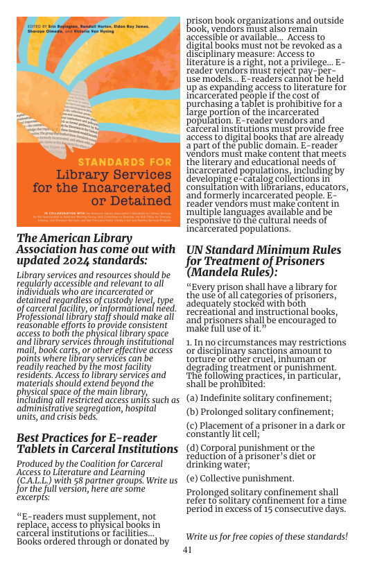 The American Library . Association has come out with updated 2024 standards: Library services and resources should be regularly accssble and relovant fo all individuals who are incarcerated or detaed rgardiessofcisody e e of carceral facility, or informational need. rofessional library staff should make all redsonable efforts to provide consistent access to both the physical library space and library services through institutional mail, book carts,or other effective access points where library services can be readily reached by the most facility residents. Access fo ibrary services and materials should extend beyond the physical space of the main library, including all restricted access unifs such as administrative seqregation, hospital units, and crisis beds. Best Practices for E-reader Tablets in Carceral Institutions Produced by the Coalition for Carceral Access to Literature and Learning (CALL) with 58 partner groups. Write us for the full version, here are some excerpis: “E-readers must supplement, not xeplace, access to physical books in carceral institutions or facilities... Books ordered through or donatéd by prison bogkorganizations and outside ok, vendors must also remain accessible or available... Access to digital books must not be revoked as a diSciplinary measure: Access to literatureis a right, not a privilege... E- reader vendors mut reject pay-per- use models.. E-readers cannot be held up as expanding access to literature for incarcerated people if the cost of urchasing a tablet is prohibitive for a large portion of the incarcerated population. E-reader vendors and carceral institutions must provide free access to digital books that are already a part of the public domain. E-reader vendors must make content that meets the literary and educational needs of incarcerated populations, including by developing e-catalog collections in’ consultation with libtarians, educators, and formerly incarcerated people. E- reader vendors must make content in multiple languages available and be responsive t6 the cultural needs of incarcerated populations. UN Standard Minimum Rules for Treatment of Prisoners (Mandela Rules): “Every prison shall have a library for the use o allcategorics of prsoriers, adequately stocked with both recreational and instructional books, and prisoners shall be encouraged to’ make full use of it.” 1. Inno circumstances may restrictions or disciplinary sanctions amount to torture or other cruel, inhuman or degrading treatment or punishment. ‘The following practices, in particular, shall be prohibited: (2) Indefinite solitary confinement; (b) Prolonged solitary confinement; () Placement of a prisoner in a dark or constantly lt cell; () Corporal punishment or the reduction of a prisoner’s diet or drinking water; (e) Collective punishment. Prolonged solitary confinement shall refer to’solitary confinement for a time period in excess of 15 consecutive days. Wite us for free copies of these standards! a